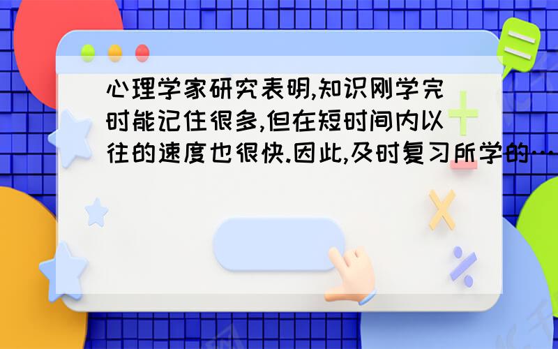 心理学家研究表明,知识刚学完时能记住很多,但在短时间内以往的速度也很快.因此,及时复习所学的……