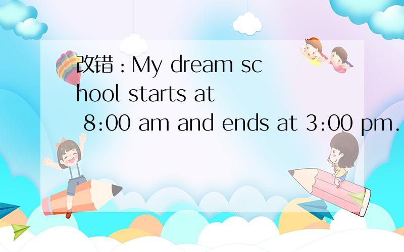 改错：My dream school starts at 8:00 am and ends at 3:00 pm. Th