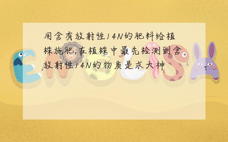 用含有放射性14N的肥料给植株施肥,在植株中最先检测到含放射性14N的物质是求大神