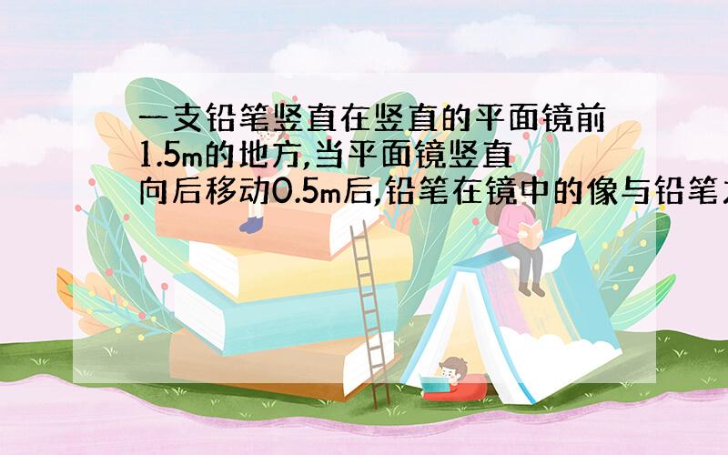 一支铅笔竖直在竖直的平面镜前1.5m的地方,当平面镜竖直向后移动0.5m后,铅笔在镜中的像与铅笔之间的距离是多少 3 但