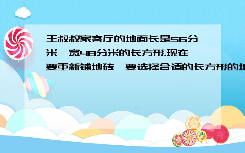 王叔叔家客厅的地面长是56分米,宽48分米的长方形.现在要重新铺地砖,要选择合适的长方形的地砖,并且有以下要求不能切割要