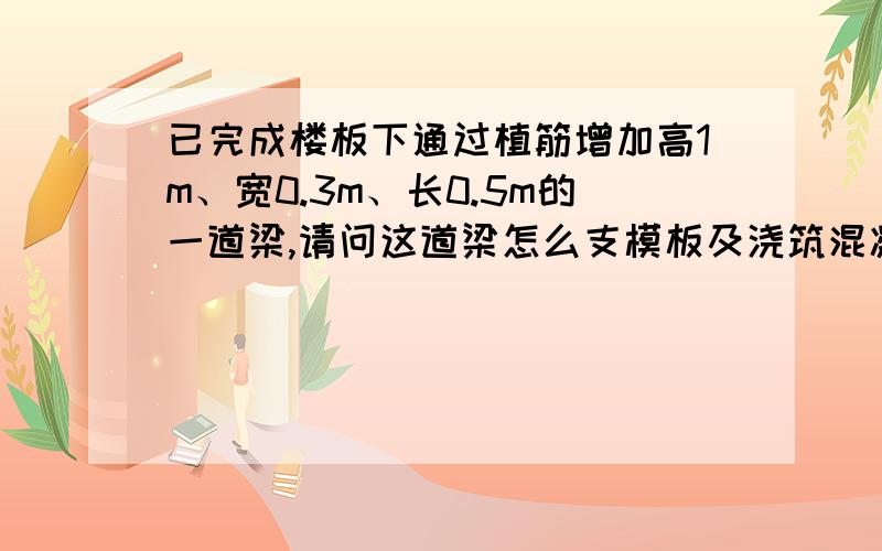 已完成楼板下通过植筋增加高1m、宽0.3m、长0.5m的一道梁,请问这道梁怎么支模板及浇筑混凝?