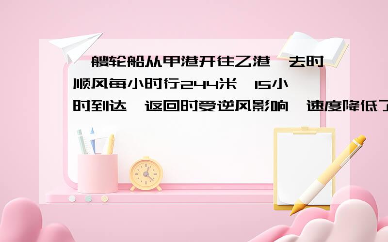 一艘轮船从甲港开往乙港,去时顺风每小时行244米,15小时到达,返回时受逆风影响,速度降低了2【用比例】