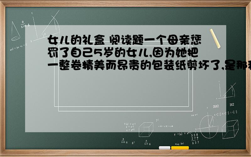 女儿的礼盒 阅读题一个母亲惩罚了自己5岁的女儿,因为她把一整卷精美而昂贵的包装纸剪坏了,是那种很少见的金色.当看到女儿用