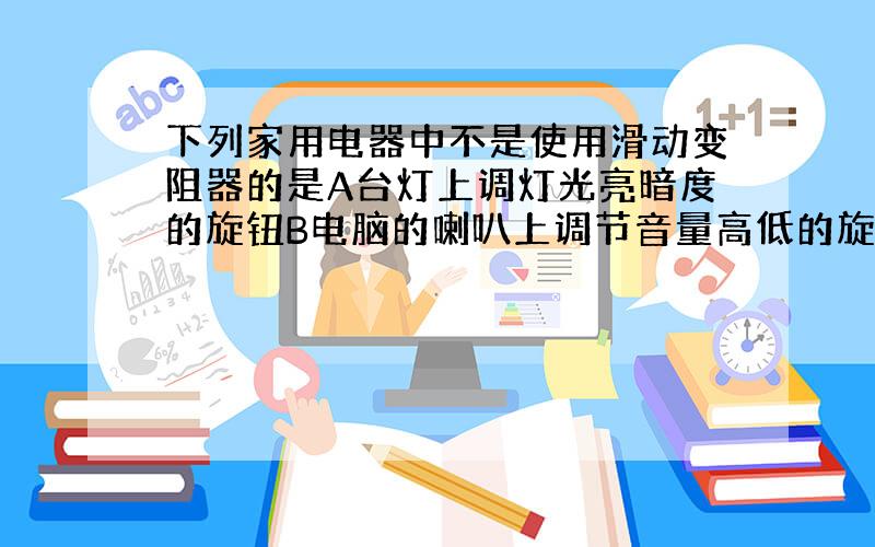 下列家用电器中不是使用滑动变阻器的是A台灯上调灯光亮暗度的旋钮B电脑的喇叭上调节音量高低的旋钮C随身听上调节音量的旋钮D