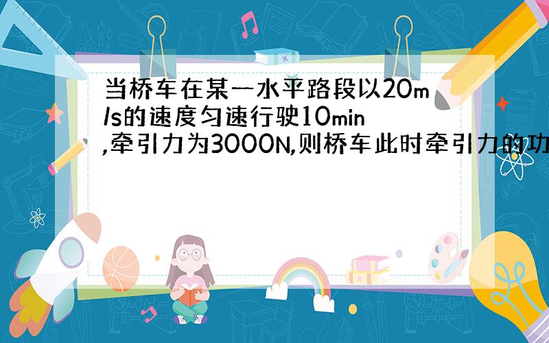 当桥车在某一水平路段以20m/s的速度匀速行驶10min,牵引力为3000N,则桥车此时牵引力的功率是多少?.急