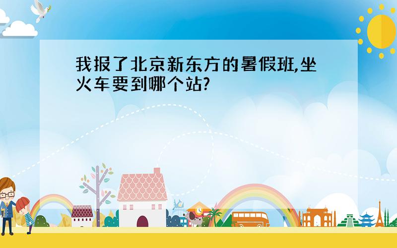 我报了北京新东方的暑假班,坐火车要到哪个站?