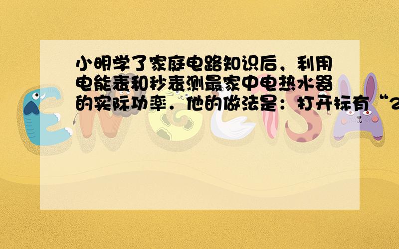 小明学了家庭电路知识后，利用电能表和秒表测最家中电热水器的实际功率．他的做法是：打开标有“220V 1 210W”的 热