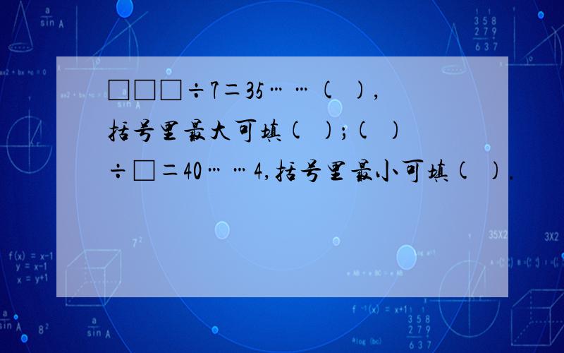 □□□÷7＝35……( ),括号里最大可填( )；( )÷□＝40……4,括号里最小可填( ).