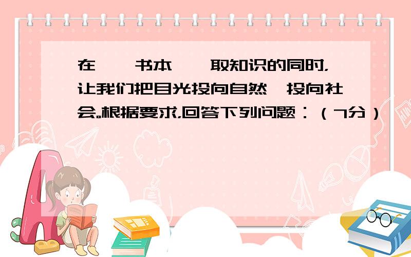 在徜徉书本、汲取知识的同时，让我们把目光投向自然、投向社会。根据要求，回答下列问题：（7分）