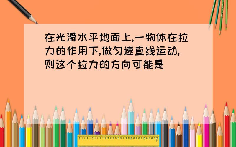 在光滑水平地面上,一物体在拉力的作用下,做匀速直线运动,则这个拉力的方向可能是