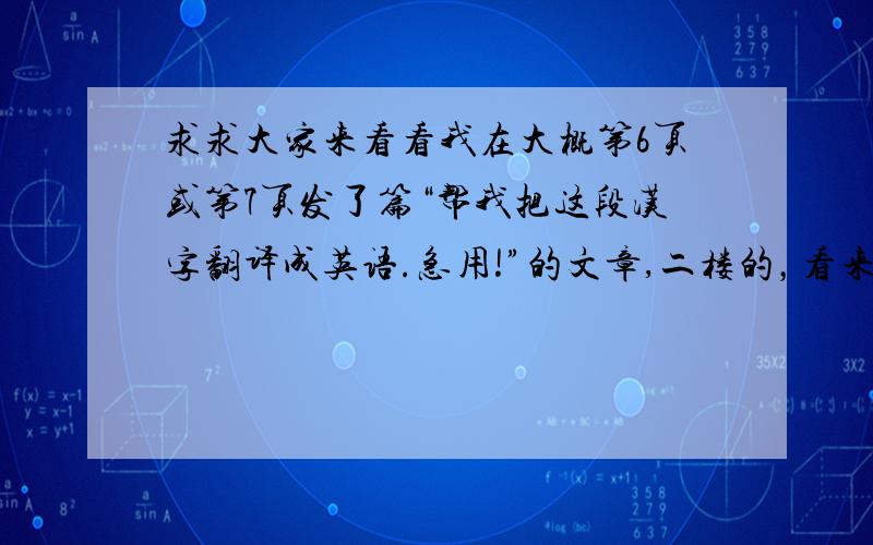 求求大家来看看我在大概第6页或第7页发了篇“帮我把这段汉字翻译成英语.急用!”的文章,二楼的，看来你搞错了你根本就没回答