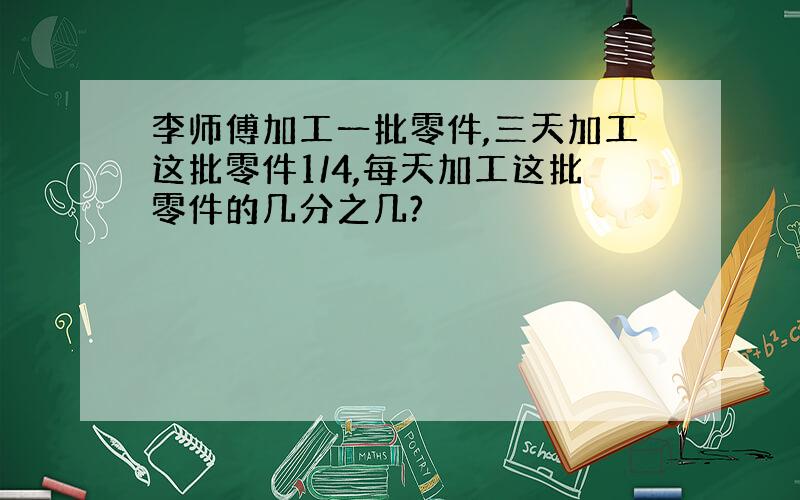 李师傅加工一批零件,三天加工这批零件1/4,每天加工这批零件的几分之几?