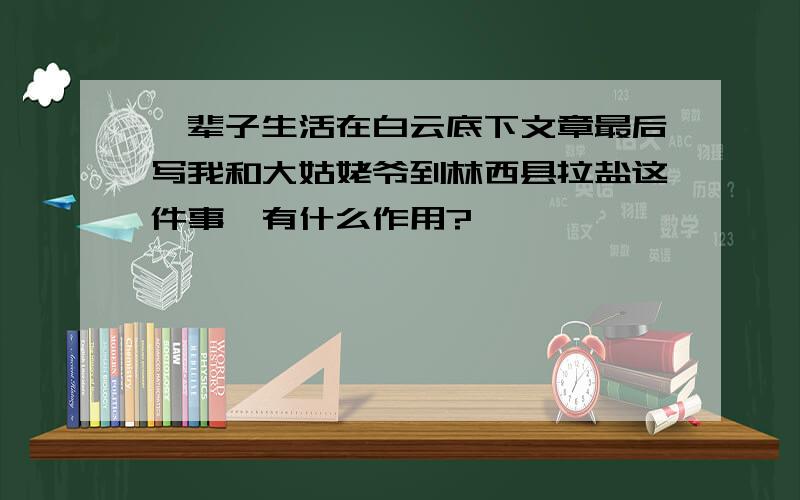 一辈子生活在白云底下文章最后写我和大姑姥爷到林西县拉盐这件事,有什么作用?