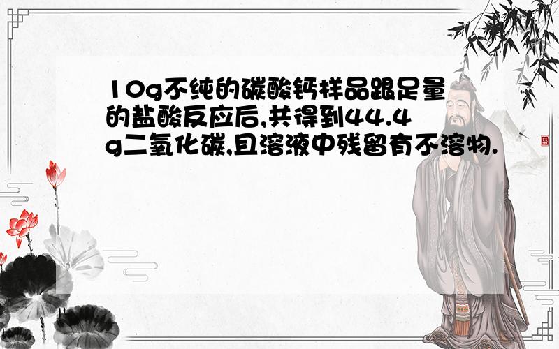 10g不纯的碳酸钙样品跟足量的盐酸反应后,共得到44.4g二氧化碳,且溶液中残留有不溶物.