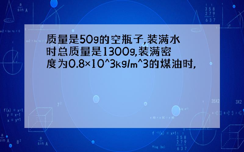 质量是50g的空瓶子,装满水时总质量是1300g,装满密度为0.8×10^3kg/m^3的煤油时,