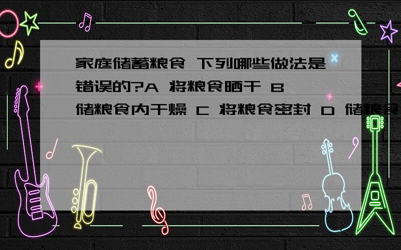 家庭储蓄粮食 下列哪些做法是错误的?A 将粮食晒干 B 储粮食内干燥 C 将粮食密封 D 储粮食通风