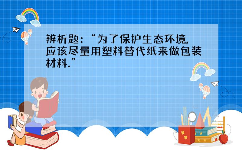 辨析题：“为了保护生态环境,应该尽量用塑料替代纸来做包装材料.”