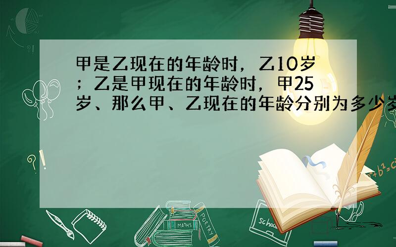 甲是乙现在的年龄时，乙10岁；乙是甲现在的年龄时，甲25岁、那么甲、乙现在的年龄分别为多少岁？请用方程思想解决问题．