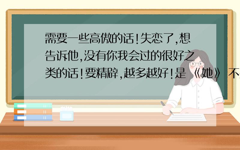 需要一些高傲的话!失恋了,想告诉他,没有你我会过的很好之类的话!要精辟,越多越好!是 《她》 不要我的