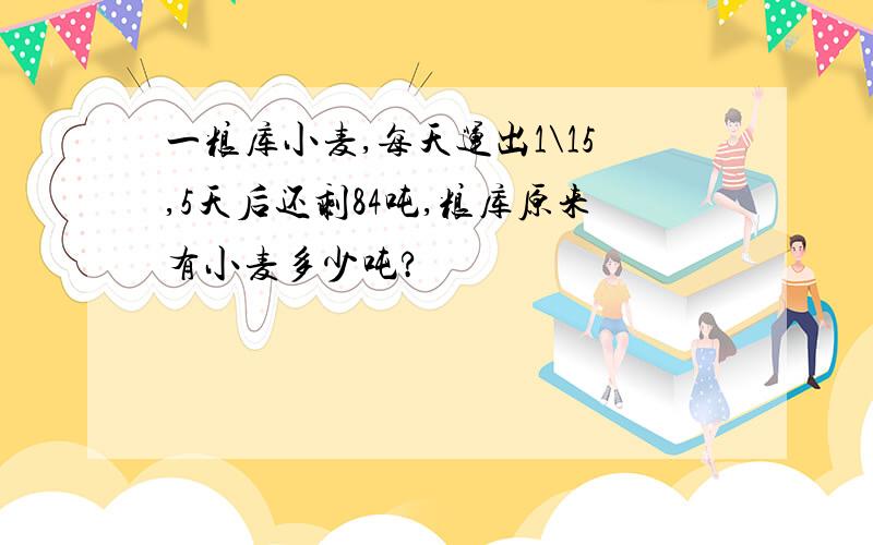 一粮库小麦,每天运出1\15,5天后还剩84吨,粮库原来有小麦多少吨?