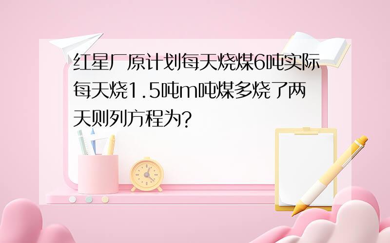 红星厂原计划每天烧煤6吨实际每天烧1.5吨m吨煤多烧了两天则列方程为?