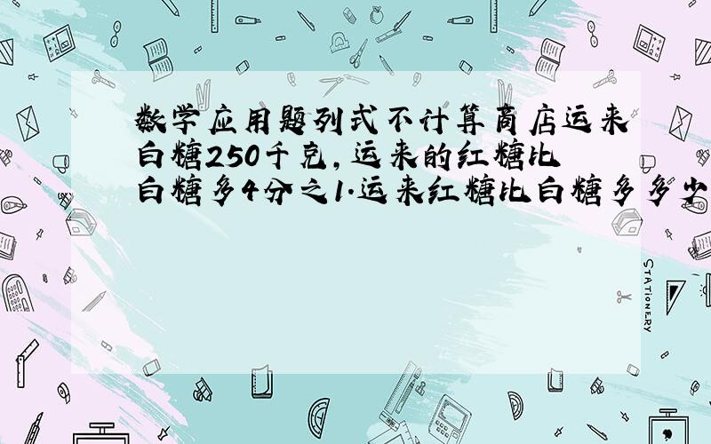 数学应用题列式不计算商店运来白糖250千克,运来的红糖比白糖多4分之1.运来红糖比白糖多多少千克?商店运来白糖250千克