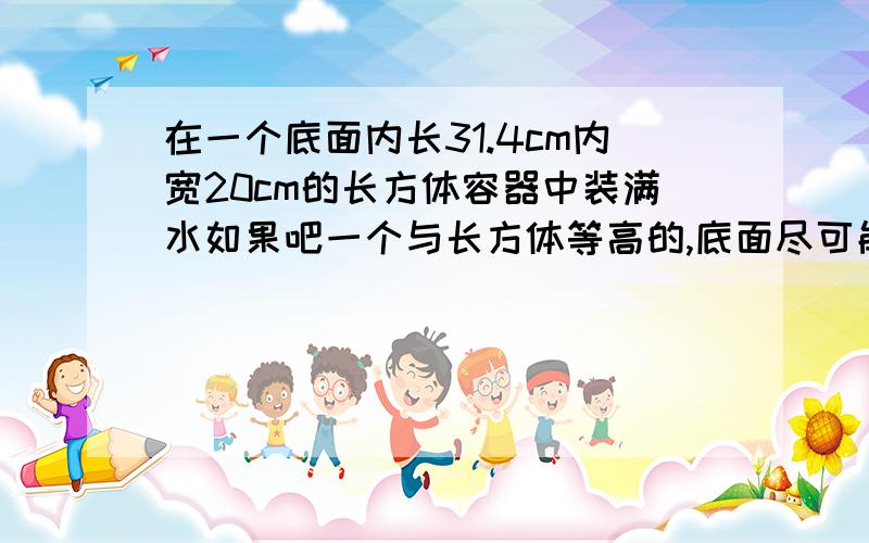 在一个底面内长31.4cm内宽20cm的长方体容器中装满水如果吧一个与长方体等高的,底面尽可能大的圆柱体铁柱