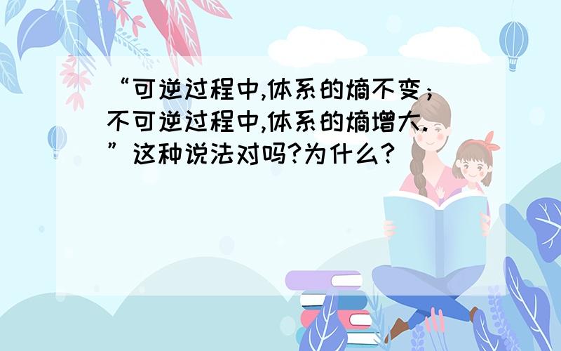 “可逆过程中,体系的熵不变；不可逆过程中,体系的熵增大.”这种说法对吗?为什么?