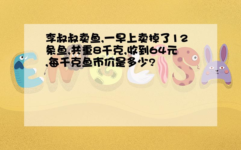 李叔叔卖鱼,一早上卖掉了12条鱼,共重8千克,收到64元,每千克鱼市价是多少?