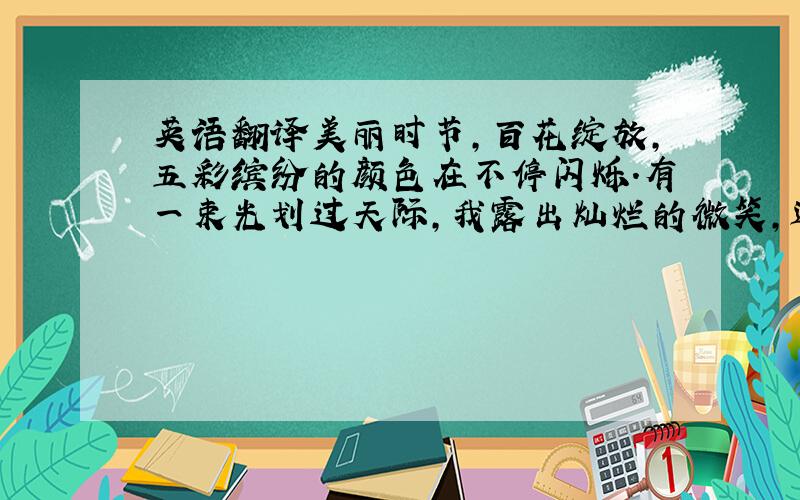 英语翻译美丽时节,百花绽放,五彩缤纷的颜色在不停闪烁.有一束光划过天际,我露出灿烂的微笑,迎接这份属于我的时刻 麻烦会英