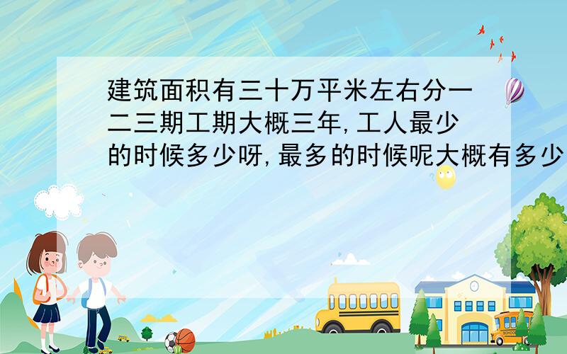 建筑面积有三十万平米左右分一二三期工期大概三年,工人最少的时候多少呀,最多的时候呢大概有多少