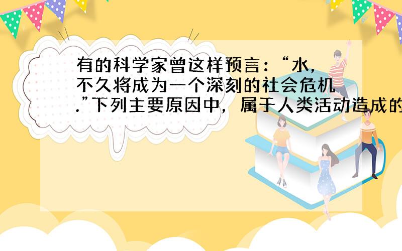 有的科学家曾这样预言：“水，不久将成为一个深刻的社会危机.”下列主要原因中，属于人类活动造成的是（　　）