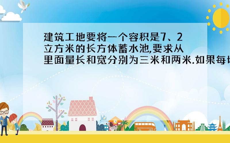 建筑工地要将一个容积是7、2立方米的长方体蓄水池,要求从里面量长和宽分别为三米和两米.如果每切一尘砖池子的高度上六厘米,