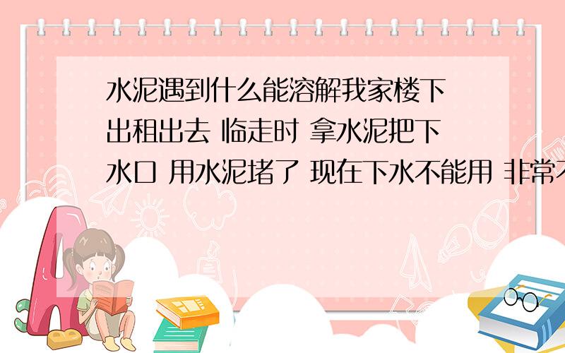 水泥遇到什么能溶解我家楼下 出租出去 临走时 拿水泥把下水口 用水泥堵了 现在下水不能用 非常不方便 用什么办法 能让水