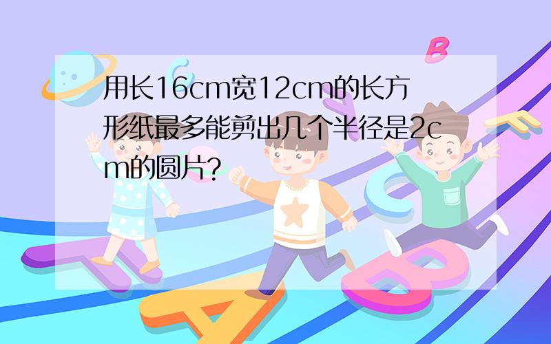 用长16cm宽12cm的长方形纸最多能剪出几个半径是2cm的圆片?