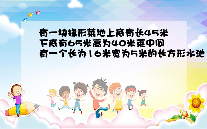 有一块梯形莱地上底有长45米下底有65米高为40米莱中间有一个长为16米宽为5米的长方形水池