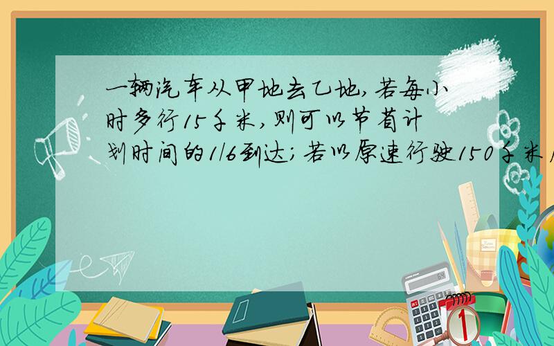 一辆汽车从甲地去乙地,若每小时多行15千米,则可以节省计划时间的1/6到达；若以原速行驶150千米后,