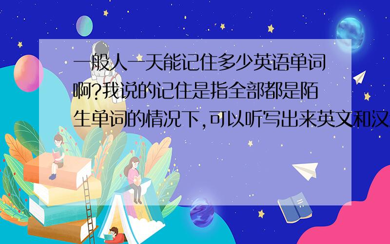 一般人一天能记住多少英语单词啊?我说的记住是指全部都是陌生单词的情况下,可以听写出来英文和汉意,...