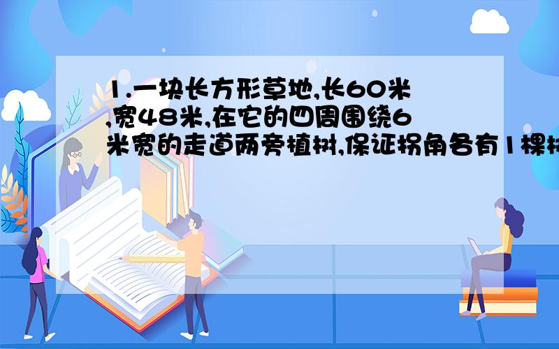 1.一块长方形草地,长60米,宽48米,在它的四周围绕6米宽的走道两旁植树,保证拐角各有1棵树,而且株距相等,内外两棵树