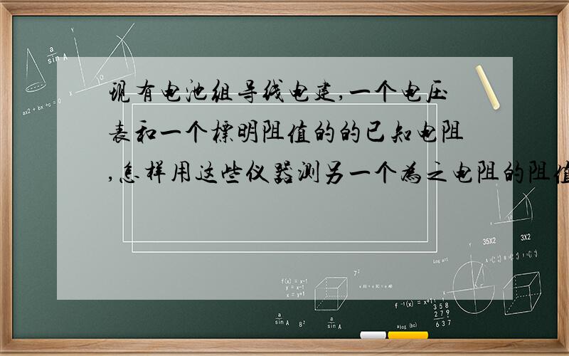 现有电池组导线电建,一个电压表和一个标明阻值的的已知电阻,怎样用这些仪器测另一个为之电阻的阻值?最好具体点