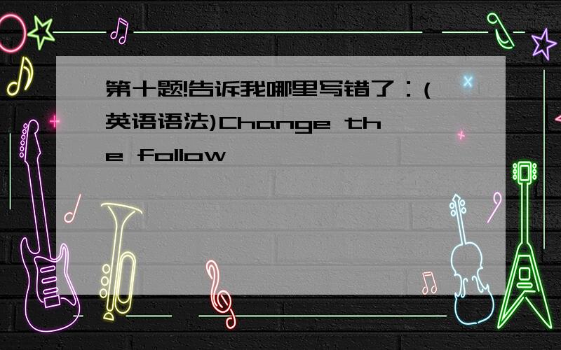 第十题!告诉我哪里写错了：(英语语法)Change the follow