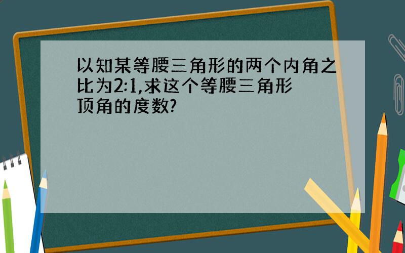 以知某等腰三角形的两个内角之比为2:1,求这个等腰三角形顶角的度数?