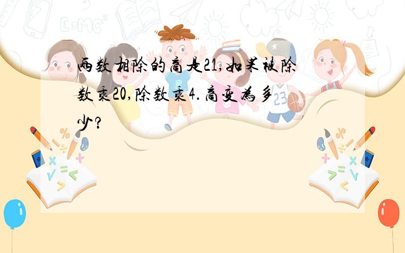 两数相除的商是21,如果被除数乘20,除数乘4.商变为多少?