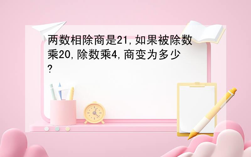 两数相除商是21,如果被除数乘20,除数乘4,商变为多少?