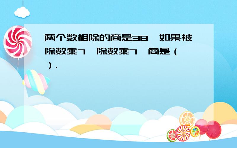 两个数相除的商是38,如果被除数乘7,除数乘7,商是（ ）.