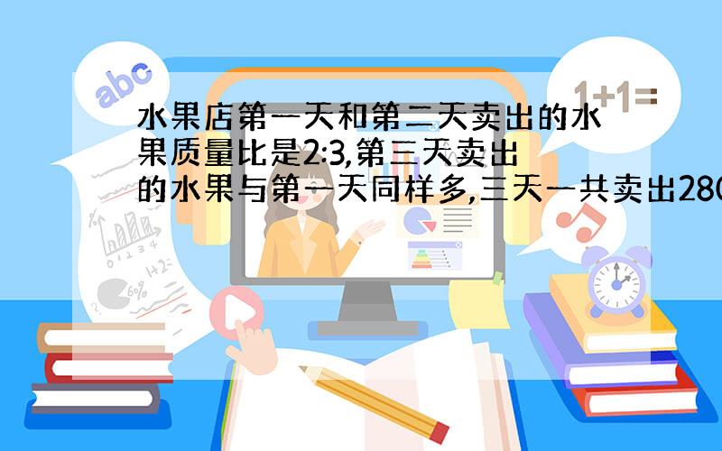 水果店第一天和第二天卖出的水果质量比是2:3,第三天卖出的水果与第一天同样多,三天一共卖出280千克,第二天卖出水果多少