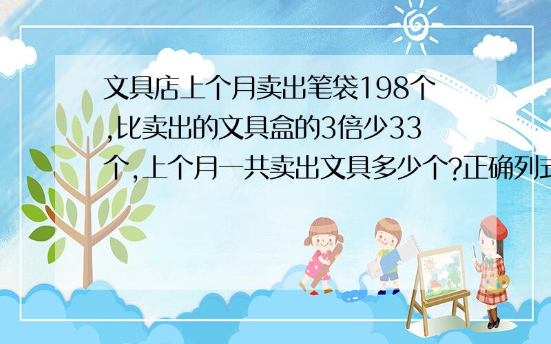 文具店上个月卖出笔袋198个,比卖出的文具盒的3倍少33个,上个月一共卖出文具多少个?正确列式.谢谢!