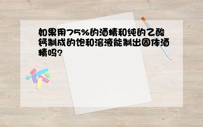 如果用75%的酒精和纯的乙酸钙制成的饱和溶液能制出固体酒精吗?