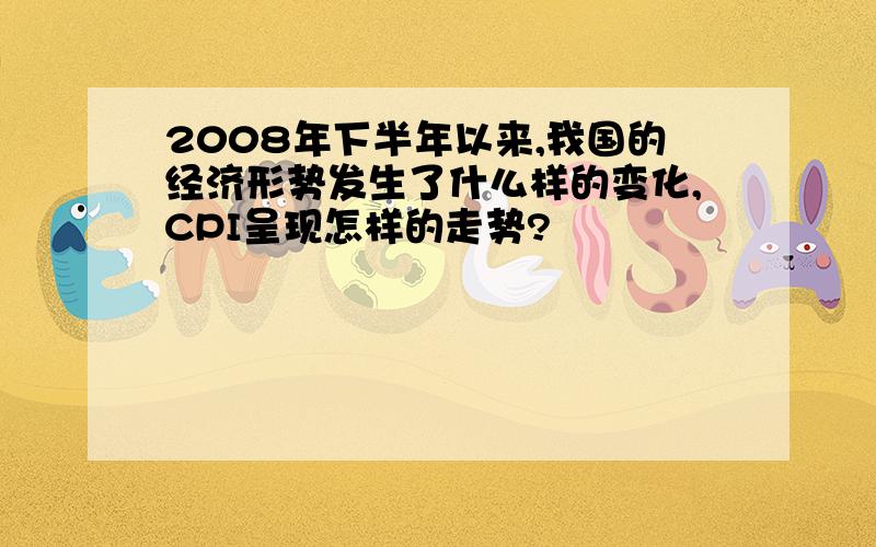 2008年下半年以来,我国的经济形势发生了什么样的变化,CPI呈现怎样的走势?